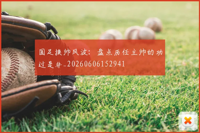 国足换帅风波：盘点历任主帅的功过是非_20260606152941