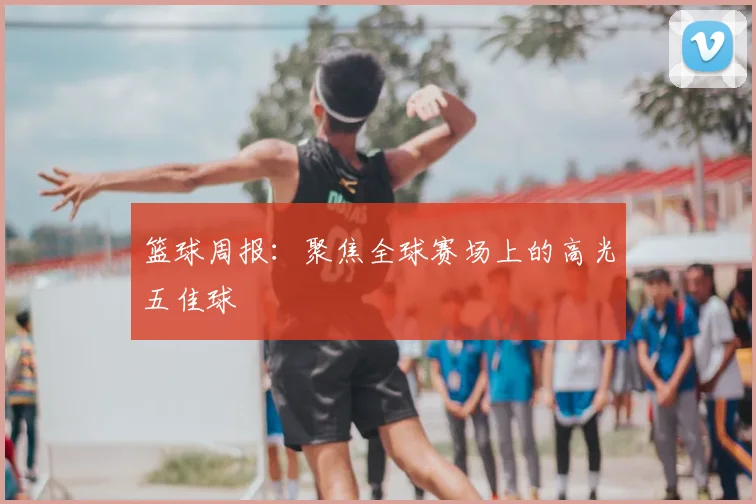 篮球周报：聚焦全球赛场上的高光五佳球