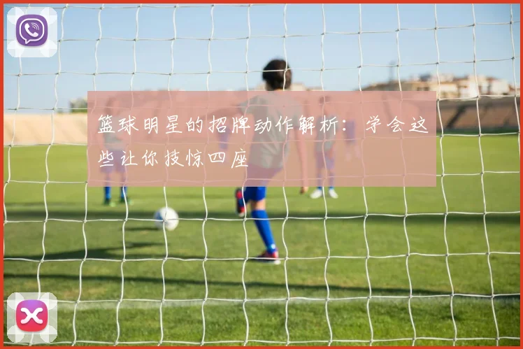 篮球明星的招牌动作解析:学会这些让你技惊四座