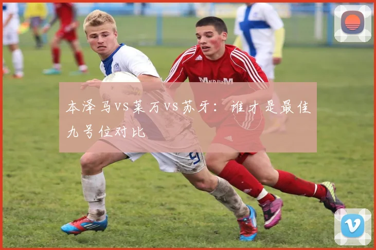 本泽马vs莱万vs苏牙：谁才是最佳九号位对比