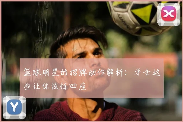 篮球明星的招牌动作解析：学会这些让你技惊四座