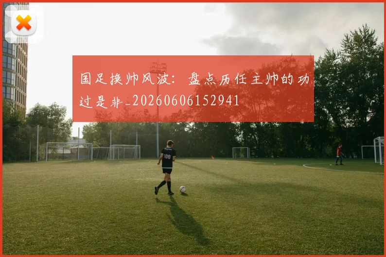 国足换帅风波:盘点历任主帅的功过是非_20260606152941
