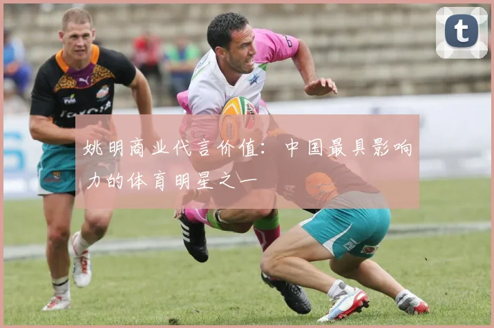 姚明商业代言价值：中国最具影响力的体育明星之一