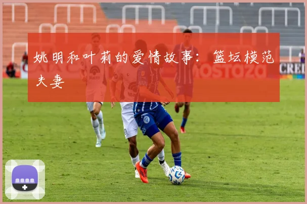 姚明和叶莉的爱情故事:篮坛模范夫妻