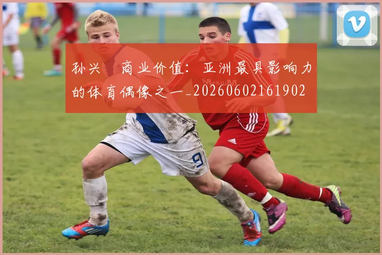 孙兴慜商业价值：亚洲最具影响力的体育偶像之一_20260602161902