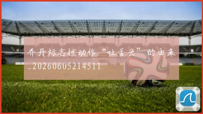 乔丹标志性动作“吐舌头”的由来_20260605214511