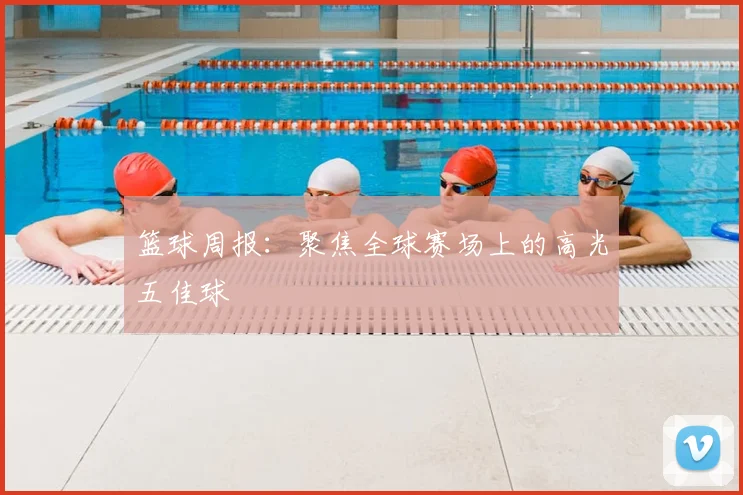 篮球周报：聚焦全球赛场上的高光五佳球
